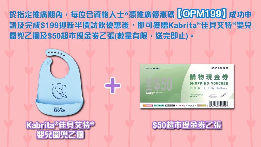 於指定推廣期內,合資格人士可以優惠碼【OPM199】成功申請及完成$199迎新半價試飲優惠後,即可獲Kabrita嬰兒圍兜乙個及超市現金券乙張。